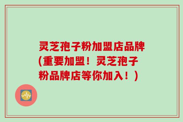 灵芝孢子粉加盟店品牌(重要加盟！灵芝孢子粉品牌店等你加入！)