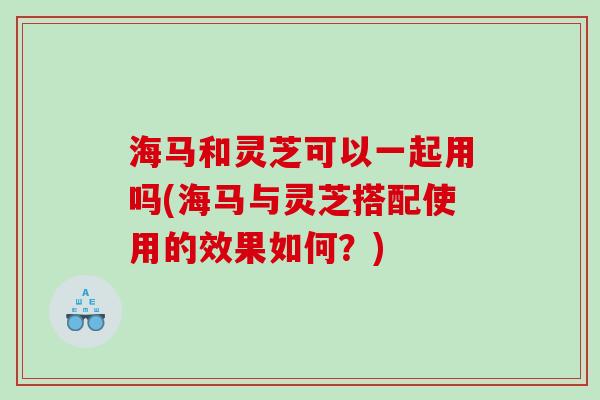 海马和灵芝可以一起用吗(海马与灵芝搭配使用的效果如何？)