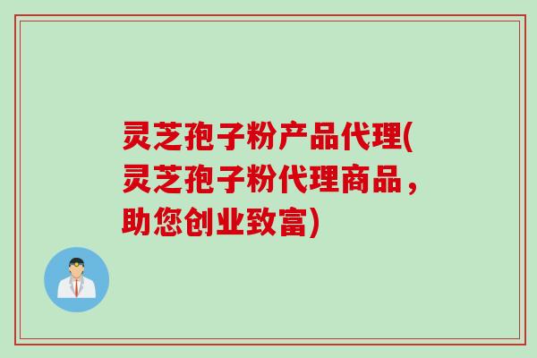 灵芝孢子粉产品代理(灵芝孢子粉代理商品，助您创业致富)