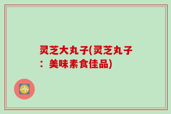 灵芝大丸子(灵芝丸子：美味素食佳品)