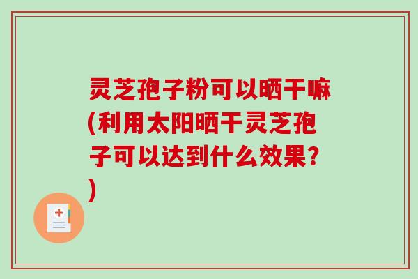 灵芝孢子粉可以晒干嘛(利用太阳晒干灵芝孢子可以达到什么效果？)