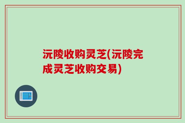 沅陵收购灵芝(沅陵完成灵芝收购交易)