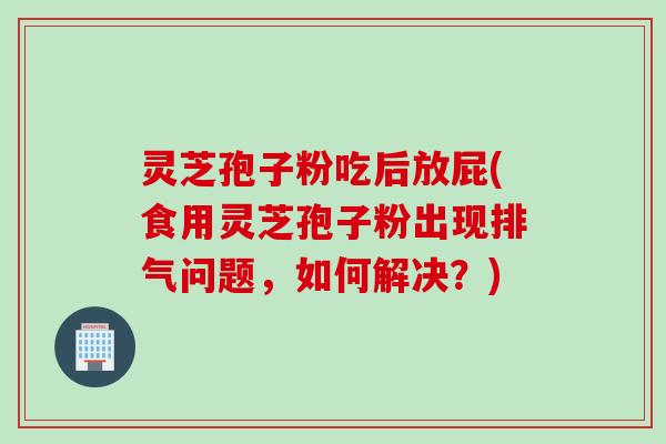 灵芝孢子粉吃后放屁(食用灵芝孢子粉出现排气问题，如何解决？)