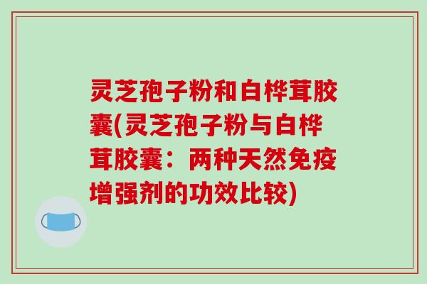 灵芝孢子粉和白桦茸胶囊(灵芝孢子粉与白桦茸胶囊：两种天然免疫增强剂的功效比较)