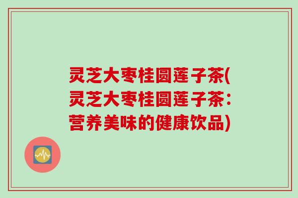 灵芝大枣桂圆莲子茶(灵芝大枣桂圆莲子茶：营养美味的健康饮品)