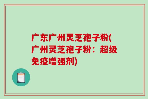广东广州灵芝孢子粉(广州灵芝孢子粉：超级免疫增强剂)