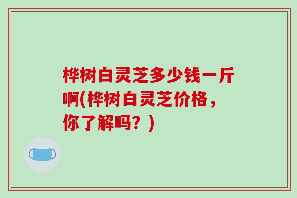 桦树白灵芝多少钱一斤啊(桦树白灵芝价格，你了解吗？)