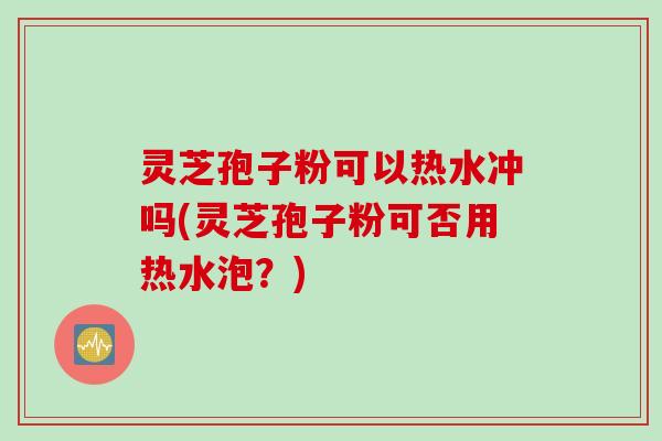 灵芝孢子粉可以热水冲吗(灵芝孢子粉可否用热水泡？)