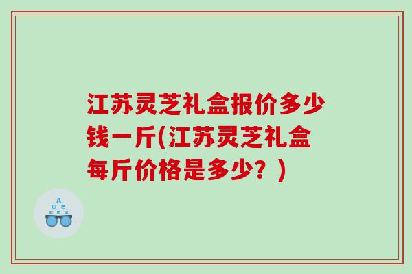 江苏灵芝礼盒报价多少钱一斤(江苏灵芝礼盒每斤价格是多少？)