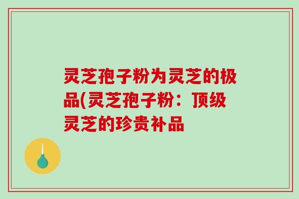 灵芝孢子粉为灵芝的极品(灵芝孢子粉:灵芝的珍贵补品 灵芝孢子粉为灵芝的极品(灵芝孢子粉:灵芝的珍贵补品