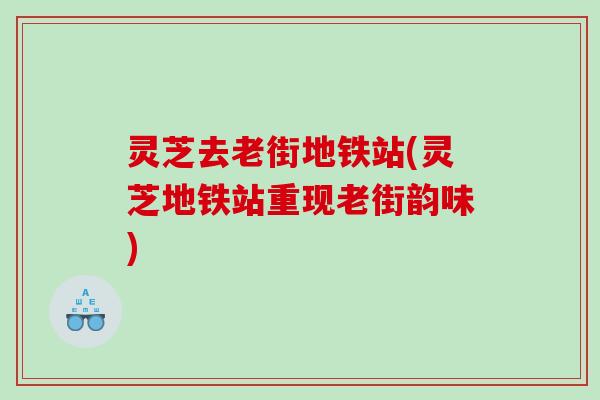 灵芝去老街地铁站(灵芝地铁站重现老街韵味)