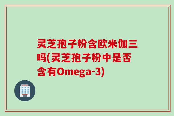 灵芝孢子粉含欧米伽三吗(灵芝孢子粉中是否含有Omega-3)