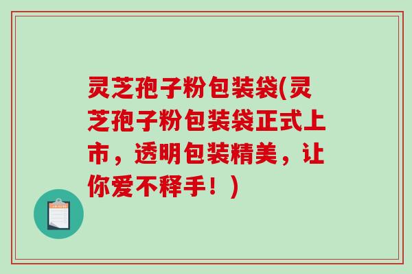 灵芝孢子粉包装袋(灵芝孢子粉包装袋正式上市，透明包装精美，让你爱不释手！)