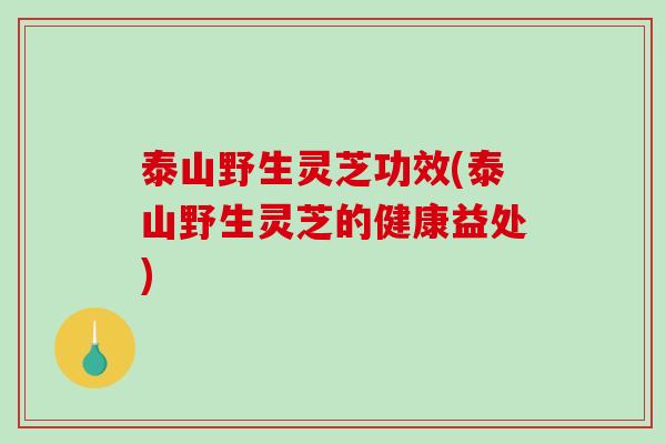 泰山野生灵芝功效(泰山野生灵芝的健康益处)
