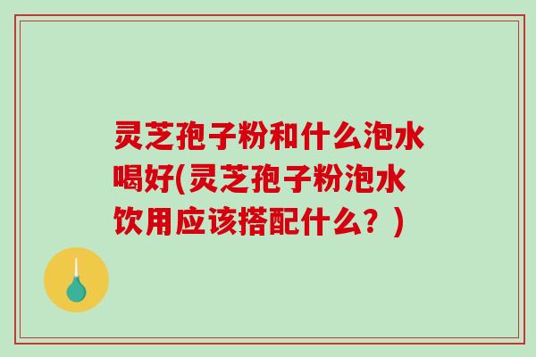 灵芝孢子粉和什么泡水喝好(灵芝孢子粉泡水饮用应该搭配什么？)