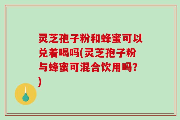 灵芝孢子粉和蜂蜜可以兑着喝吗(灵芝孢子粉与蜂蜜可混合饮用吗？)