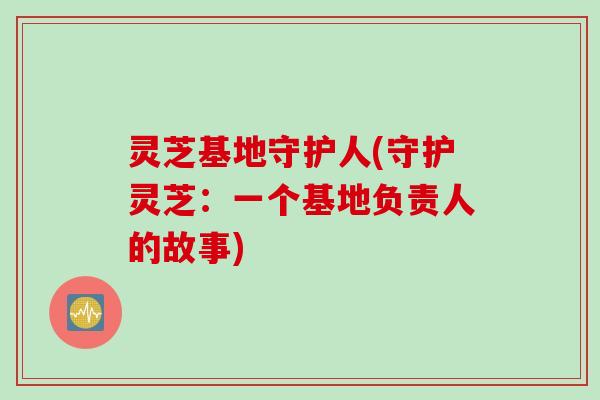 灵芝基地守护人(守护灵芝：一个基地负责人的故事)