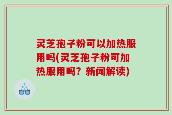 灵芝孢子粉可以加热服用吗(灵芝孢子粉可加热服用吗？新闻解读)