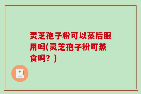 灵芝孢子粉可以蒸后服用吗(灵芝孢子粉可蒸食吗？)