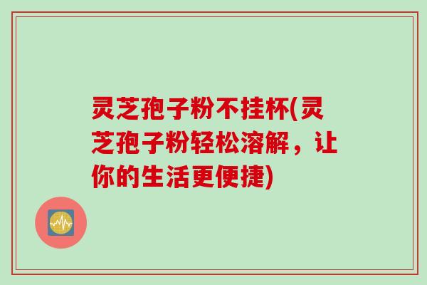 灵芝孢子粉不挂杯(灵芝孢子粉轻松溶解,让你的生活更便捷) 灵芝孢子粉不挂杯(灵芝孢子粉轻松溶解,让你的生活更便捷)