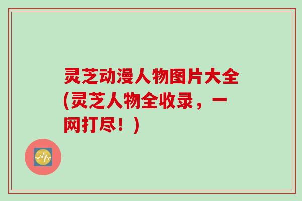 灵芝动漫人物图片大全(灵芝人物全收录，一网打尽！)