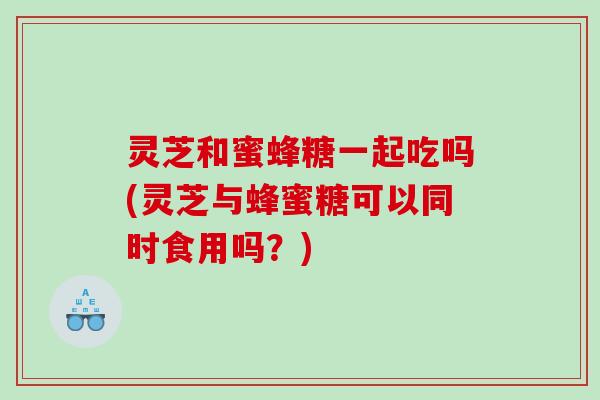 灵芝和蜜蜂糖一起吃吗(灵芝与蜂蜜糖可以同时食用吗？)