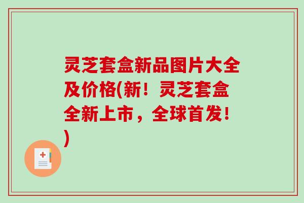 灵芝套盒新品图片大全及价格(新！灵芝套盒全新上市，全球首发！)