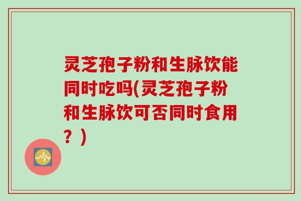 灵芝孢子粉和生脉饮能同时吃吗(灵芝孢子粉和生脉饮可否同时食用？)