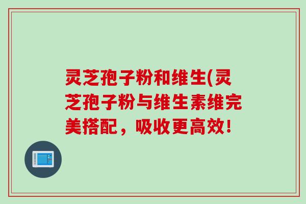 灵芝孢子粉和维生(灵芝孢子粉与维生素维完美搭配，吸收更高效！