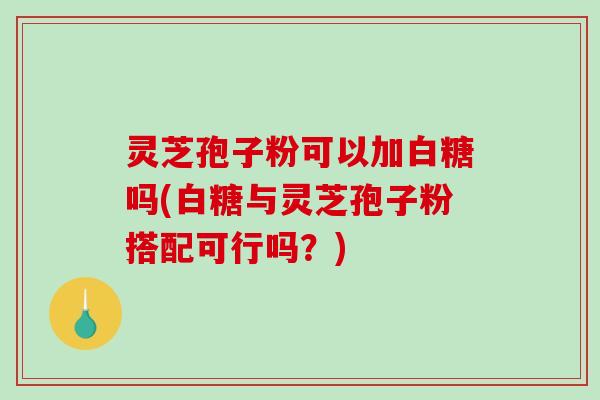 灵芝孢子粉可以加白糖吗(白糖与灵芝孢子粉搭配可行吗？)