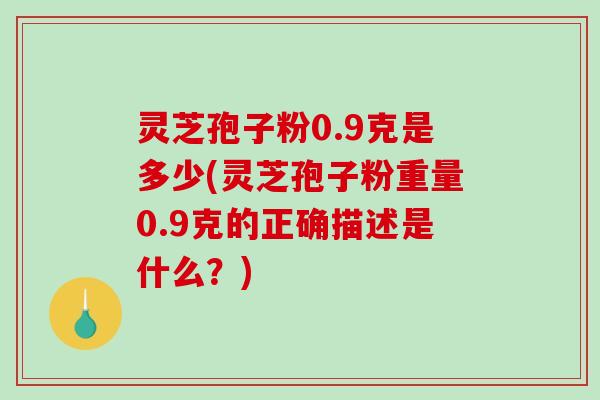 灵芝孢子粉0.9克是多少(灵芝孢子粉重量0.9克的正确描述是什么？)