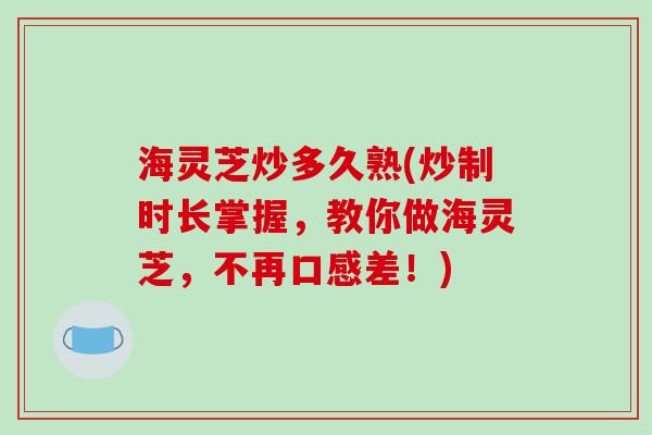 海灵芝炒多久熟(炒制时长掌握，教你做海灵芝，不再口感差！)