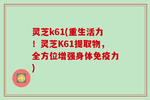 灵芝k61(重生活力！灵芝K61提取物，全方位增强身体免疫力)