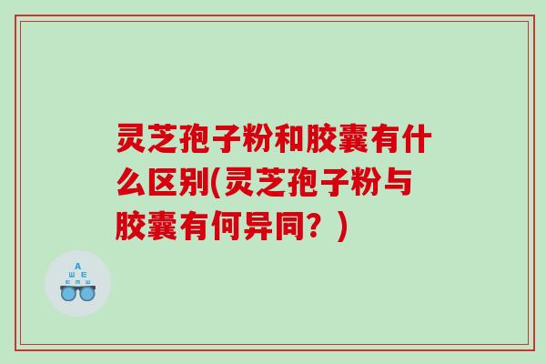 灵芝孢子粉和胶囊有什么区别(灵芝孢子粉与胶囊有何异同？)