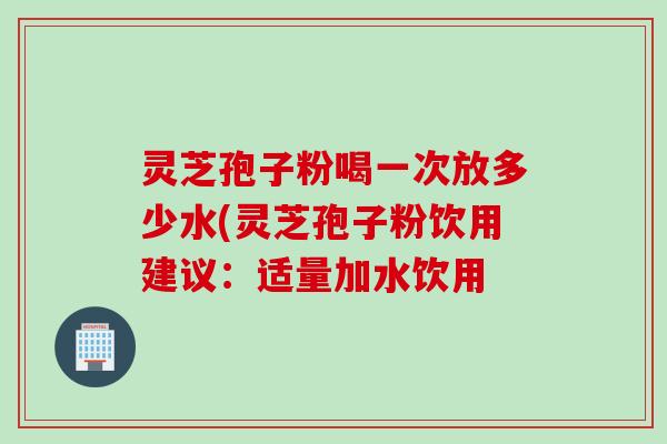 灵芝孢子粉喝一次放多少水(灵芝孢子粉饮用建议：适量加水饮用