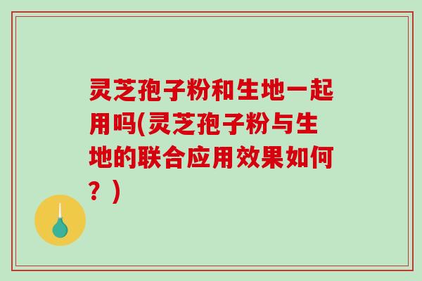 灵芝孢子粉和生地一起用吗(灵芝孢子粉与生地的联合应用效果如何?) 灵芝孢子粉和生地一起用吗(灵芝孢子粉与生地的联合应用效果如何?)