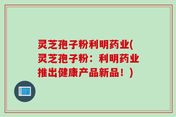 灵芝孢子粉利明药业(灵芝孢子粉：利明药业推出健康产品新品！)