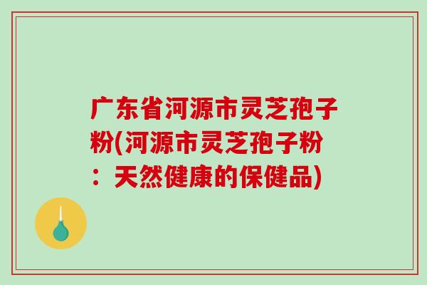 广东省河源市灵芝孢子粉(河源市灵芝孢子粉：天然健康的保健品)