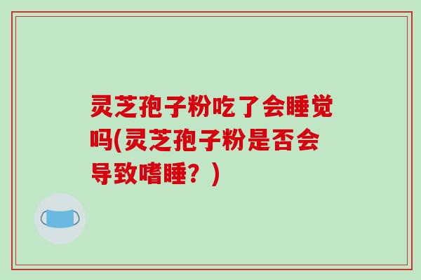 灵芝孢子粉吃了会睡觉吗(灵芝孢子粉是否会导致嗜睡？)