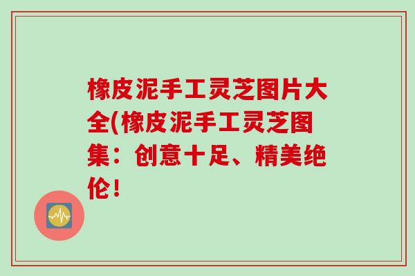 橡皮泥手工灵芝图片大全(橡皮泥手工灵芝图集：创意十足、精美绝伦！