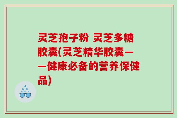 灵芝孢子粉 灵芝多糖胶囊(灵芝精华胶囊——健康必备的营养保健品)