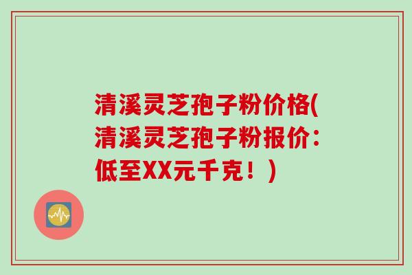 清溪灵芝孢子粉价格(清溪灵芝孢子粉报价：低至XX元千克！)