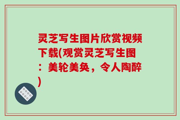 灵芝写生图片欣赏视频下载(观赏灵芝写生图:美轮美奂,令人陶醉) 灵芝写生图片欣赏视频下载(观赏灵芝写生图:美轮美奂,令人陶醉)