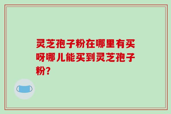 灵芝孢子粉在哪里有买呀哪儿能买到灵芝孢子粉？