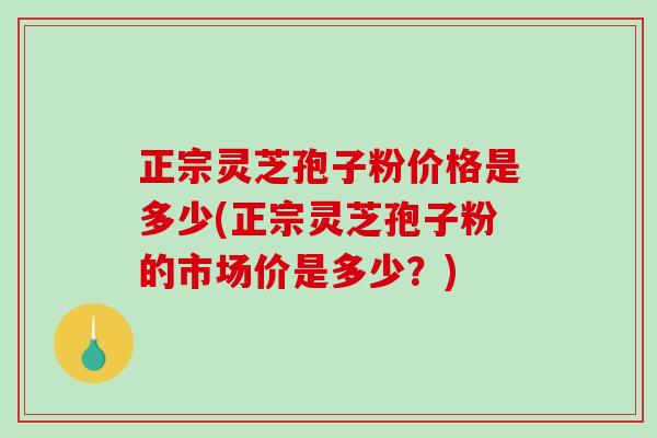 正宗灵芝孢子粉价格是多少(正宗灵芝孢子粉的市场价是多少？)