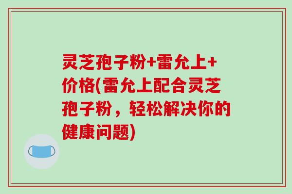 灵芝孢子粉+雷允上+价格(雷允上配合灵芝孢子粉，轻松解决你的健康问题)