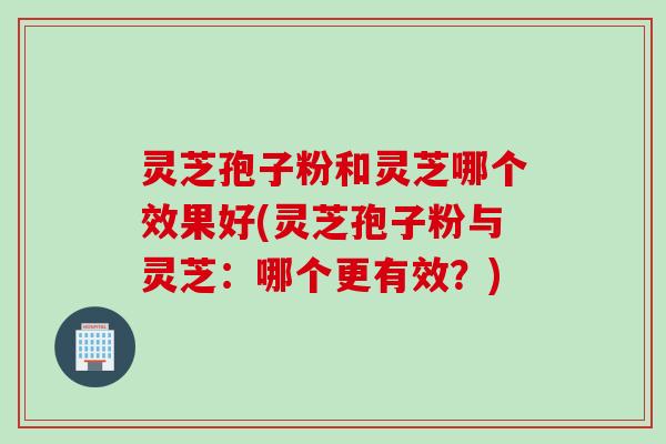 灵芝孢子粉和灵芝哪个效果好(灵芝孢子粉与灵芝：哪个更有效？)