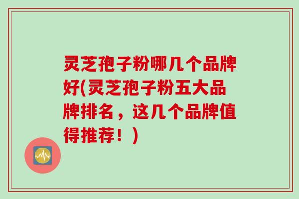 灵芝孢子粉哪几个品牌好(灵芝孢子粉五大品牌排名，这几个品牌值得推荐！)