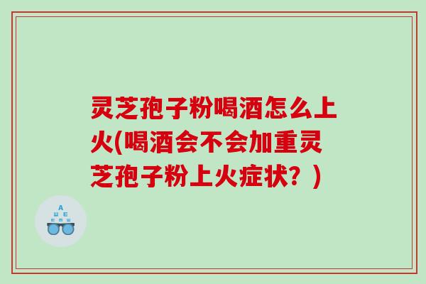 灵芝孢子粉喝酒怎么上火(喝酒会不会加重灵芝孢子粉上火症状？)
