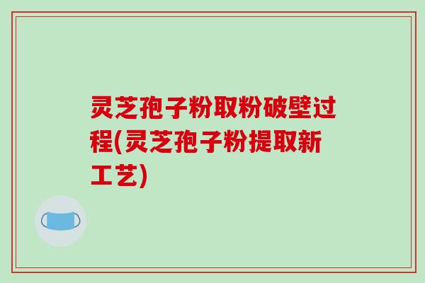 灵芝孢子粉取粉破壁过程(灵芝孢子粉提取新工艺)